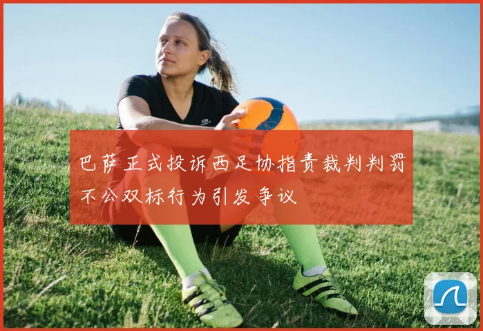 巴萨正式投诉西足协指责裁判判罚不公双标行为引发争议