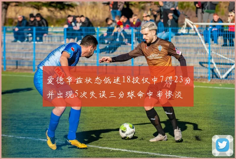 爱德华兹状态低迷18投仅中7得23分并出现5次失误三分球命中率惨淡