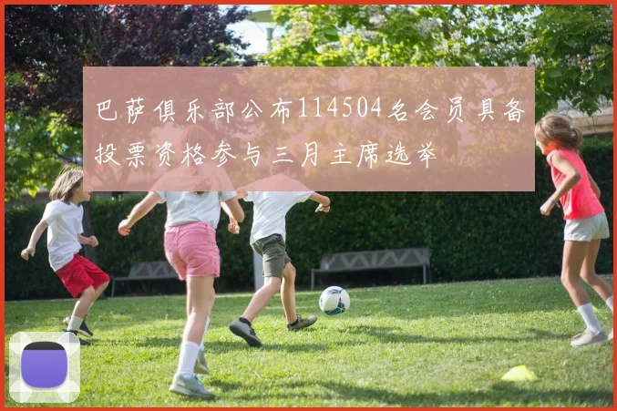 巴萨俱乐部公布114504名会员具备投票资格参与三月主席选举