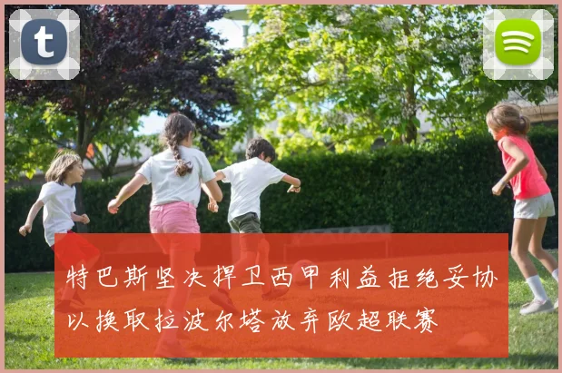 特巴斯坚决捍卫西甲利益拒绝妥协以换取拉波尔塔放弃欧超联赛