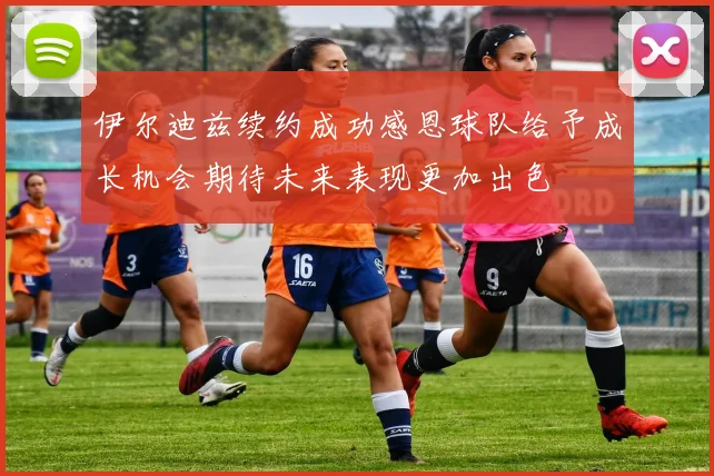 伊尔迪兹续约成功感恩球队给予成长机会期待未来表现更加出色