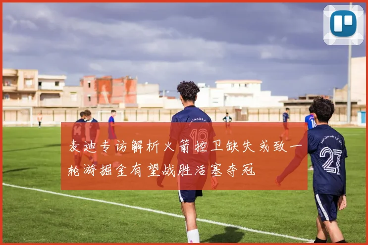 麦迪专访解析火箭控卫缺失或致一轮游掘金有望战胜活塞夺冠
