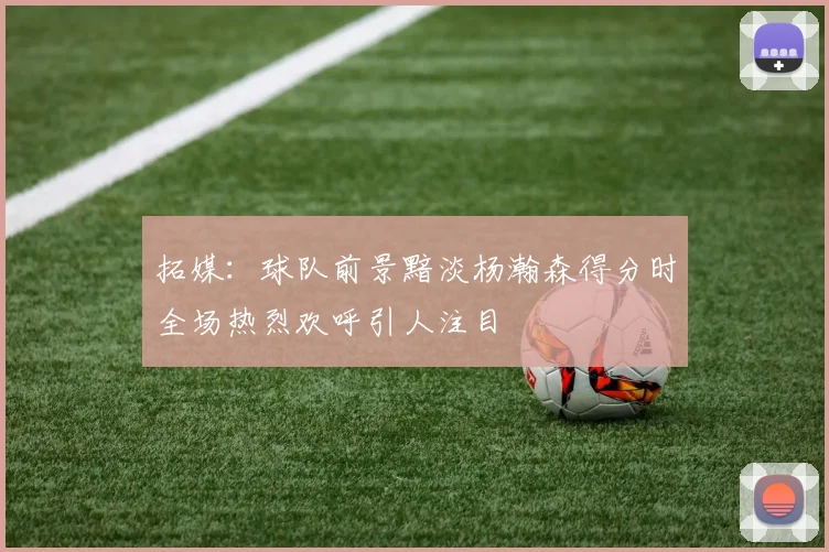 拓媒：球队前景黯淡杨瀚森得分时全场热烈欢呼引人注目