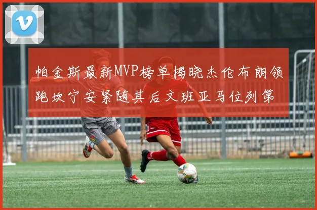 帕金斯最新MVP榜单揭晓杰伦布朗领跑坎宁安紧随其后文班亚马位列第三