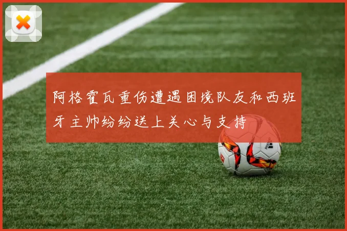 阿格霍瓦重伤遭遇困境队友和西班牙主帅纷纷送上关心与支持