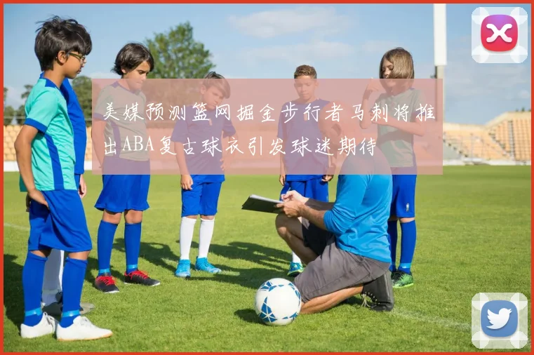 美媒预测篮网掘金步行者马刺将推出ABA复古球衣引发球迷期待