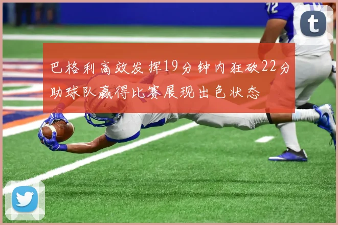巴格利高效发挥19分钟内狂砍22分助球队赢得比赛展现出色状态